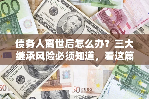 武汉债务人离世后怎么办？三大继承风险必须知道，看这篇就够了