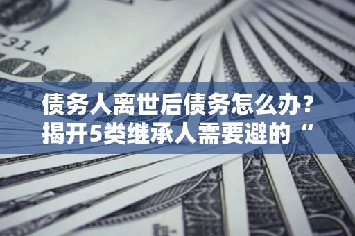 武汉债务人离世后债务怎么办？揭开5类继承人需要避的“坑”